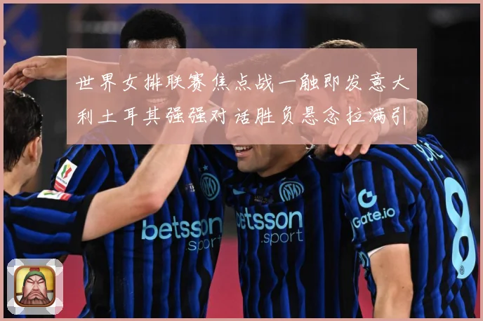 世界女排联赛焦点战一触即发意大利土耳其强强对话胜负悬念拉满引期待