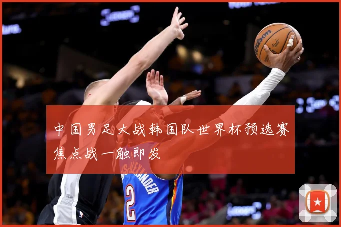 中国男足大战韩国队世界杯预选赛焦点战一触即发
