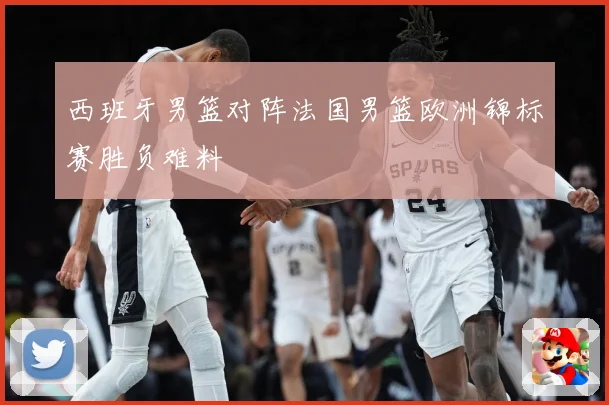 西班牙男篮对阵法国男篮欧洲锦标赛胜负难料