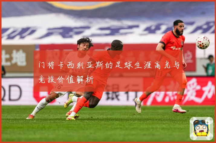 门将卡西利亚斯的足球生涯高光与竞技价值解析