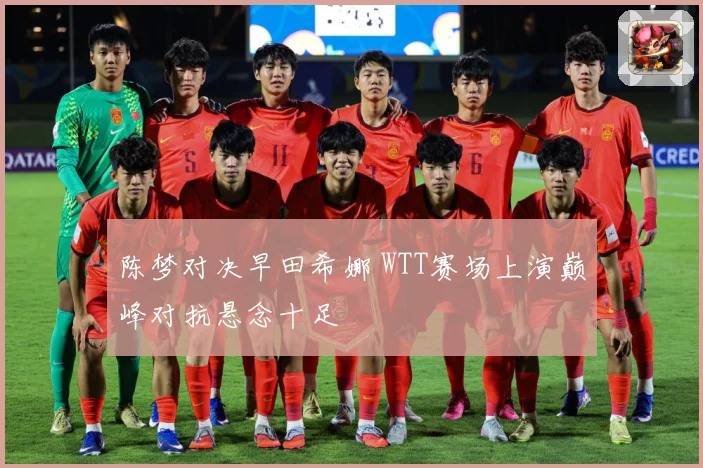 陈梦对决早田希娜 WTT赛场上演巅峰对抗悬念十足