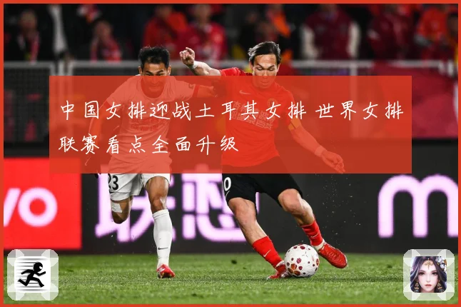 中国女排迎战土耳其女排 世界女排联赛看点全面升级