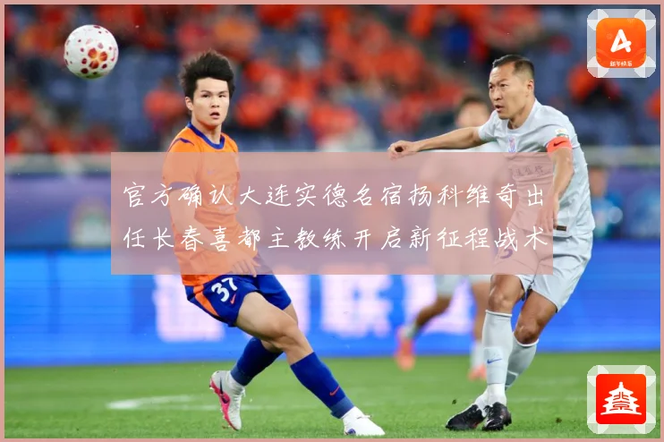 官方确认大连实德名宿扬科维奇出任长春喜都主教练开启新征程战术观察