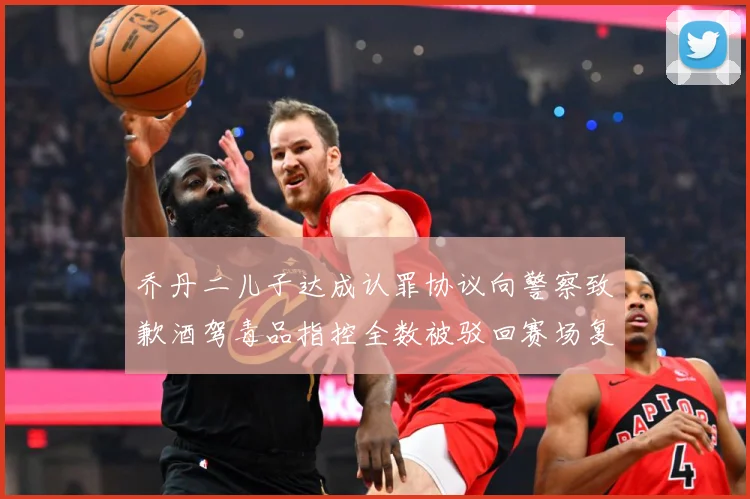 乔丹二儿子达成认罪协议向警察致歉酒驾毒品指控全数被驳回赛场复盘