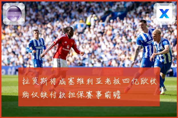 拉莫斯将成塞维利亚老板四亿欧收购仅缺付款担保赛事前瞻