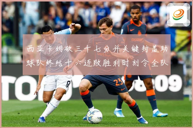 西亚卡姆砍三十七分并关键封盖助球队终结十六连败胜利时刻令全队成长观察