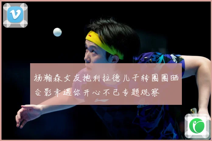 杨瀚森女友抱利拉德儿子转圈圈晒合影幸遇你开心不已专题观察